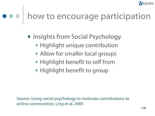 how to encourage participation Insights from Social Psychology Highlight unique contribution Allow for smaller local groups Highlight benefit to self from Highlight benefit to group Source: Using social psychology to motivate contributions to online communities, Ling et al. 2005 
