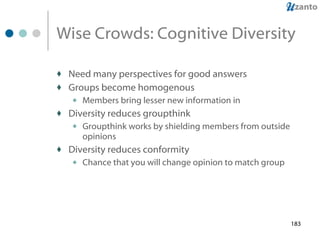 Wise Crowds: Cognitive Diversity Need many perspectives for good answers Groups become homogenous Members bring lesser new information in Diversity reduces groupthink Groupthink works by shielding members from outside opinions Diversity reduces conformity Chance that you will change opinion to match group 