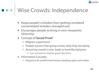 Wise Crowds: Independence Keeps people’s mistakes from getting correlated (uncorrelated mistakes averaged out) Encourages people to bring in new viewpoints (diversity) Concept of  Social Proof Milgram experiment People assume that groups know what they are doing Assuming crowd is wise, leads to herd like behavior Can sometimes lead to good decisions Information Cascades Sequence of uninformed choices, building upon each other 
