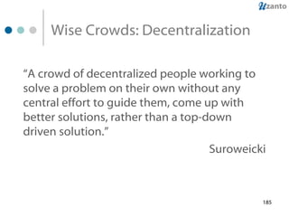 Wise Crowds: Decentralization “ A crowd of decentralized people working to solve a problem on their own without any central effort to guide them, come up with better solutions, rather than a top-down driven solution.”   Suroweicki 