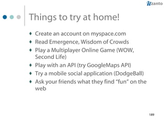 Things to try at home! Create an account on myspace.com Read Emergence, Wisdom of Crowds Play a Multiplayer Online Game (WOW, Second Life) Play with an API (try GoogleMaps API) Try a mobile social application (DodgeBall) Ask your friends what they find “fun” on the web 