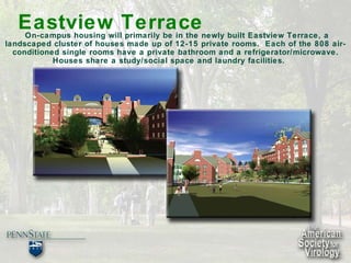 Eastview Terrace   On-campus housing will primarily be in the newly built Eastview Terrace, a landscaped cluster of houses made up of 12-15 private rooms.  Each of the 808 air-conditioned single rooms have a private bathroom and a refrigerator/microwave. Houses share a study/social space and laundry facilities. 