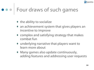 Four draws of such games the ability to socialize an achievement system that gives players an incentive to improve complex and satisfying strategy that makes combat fun underlying narrative that players want to learn more about Many games also update continuously, adding features and addressing user requests 