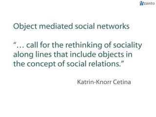 Object mediated social networks “… call for the rethinking of sociality along lines that include objects in the concept of social relations.” Katrin-Knorr Cetina 