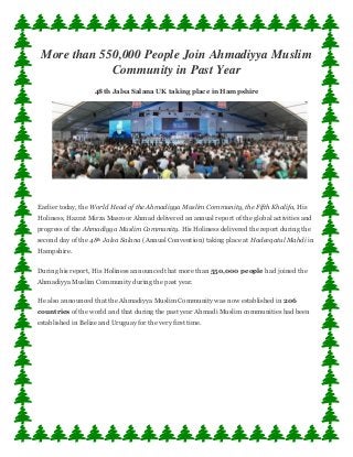 More than 550,000 People Join Ahmadiyya Muslim Community in Past Year 48th Jalsa Salana UK taking place in Hampshire Earlier today, the World Head of the Ahmadiyya Muslim Community, the Fifth Khalifa, His Holiness, Hazrat Mirza Masroor Ahmad delivered an annual report of the global activities and progress of the Ahmadiyya Muslim Community. His Holiness delivered the report during the second day of the 48th Jalsa Salana (Annual Convention) taking place at Hadeeqatul Mahdi in Hampshire. During his report, His Holiness announced that more than 550,000 people had joined the Ahmadiyya Muslim Community during the past year. He also announced that the Ahmadiyya Muslim Community was now established in 206 countries of the world and that during the past year Ahmadi Muslim communities had been established in Belize and Uruguay for the very first time.  