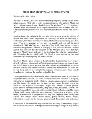 MORE THAN EIGHTY WAYS TO MAKE DA‘WAH

Written by Dr. Bilal Philips

All praise is due to Allaah who expressed the highest praise for the “caller” to his
religion saying: “And who is better in speech than one who calls to Allaah and
works righteousness and says: ‘Surely I am of the Muslims.’ ” (41: 33). And may
Allaah’s peace and blessings be on Prophet Muhammad, the role model, who said:
“Whoever calls to guidance will have a reward similar to that of one who follows
it.”

Muslims know that Allaah is the one who honored them with the religion of
Islaam and made them responsible for fulfilling the trust of spreading it.
Furthermore, they know that they will be asked about this responsibility, as Allaah
says: “This is a reminder to you and your people and you will be asked
(questioned).” (43: 44) They also know that if they fulfill this trust and become a
reason for the guidance of others to Almighty Allaah, they will receive a reward
greater than they can possibly imagine, as the Almighty said: “Say: Let them
rejoice in Allaah’s grace and mercy, for it is better than what they accumulate.”
(10: 58) And the Prophet (pbuh) said, “For Allaah to guide someone by your hand
is better for you than anything this world contains.”

It is from Allaah’s grace upon us in these times that there are many ways to give
da‘wah (calling to Islaam) and sufficient opportunities for everyone to participate
and benefit from its great rewards. One who calls to Islaam is obliged to choose
the most suitable way for those whom he or she calls. Furthermore, the caller has
to vary these methods according to the particular circumstances he finds himself
in, as Prophet Noah and the prophets before him did.

The responsibility of the caller is to be aware of the various forms of invitation in
order to facilitate his work. The caller should also direct his invitation to everyone,
including his immediate family, relatives, servants, guests, neighbors, colleagues
and his friends. He should also be aware of the various locations where the
invitation can be given like mosques, prayer halls, schools, hospitals, prisons,
parks, beaches and recreational areas, Hajj tents, hotels, residences, airports, bus
stations, banquet halls, shopping centers, market places, barbershops, public buses,
offices, lunch rooms, cafeterias, and restaurants. Places where new comers to the
country frequent such as passport offices, duty free shopping areas, immigration
offices, post offices, traffic police offices, police stations, tourist bureau,
information counters in the various governmental departments and embassies.

Cooperation in da‘wah is also important as there are many others striving to give
the invitation whose skills and experience may benefit you and yours may benefit
 