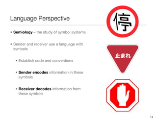 Language Perspective

• Semiology – the study of symbol systems


• Sender and receiver use a language with
  symbols


  • Establish code and conventions


  • Sender encodes information in these
    symbols


  • Receiver decodes information from
    these symbols




                                            14
 