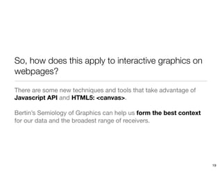 So, how does this apply to interactive graphics on
webpages?

There are some new techniques and tools that take advantage of
Javascript API and HTML5: <canvas>.

Bertin’s Semiology of Graphics can help us form the best context
for our data and the broadest range of receivers.




                                                                   19
 