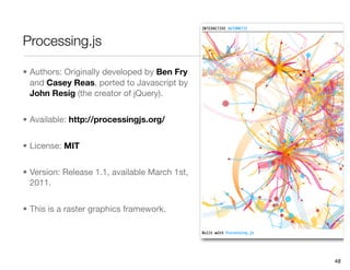 Processing.js

• Authors: Originally developed by Ben Fry
  and Casey Reas, ported to Javascript by
  John Resig (the creator of jQuery).


• Available: http://processingjs.org/


• License: MIT


• Version: Release 1.1, available March 1st,
  2011.


• This is a raster graphics framework.




                                               48
 