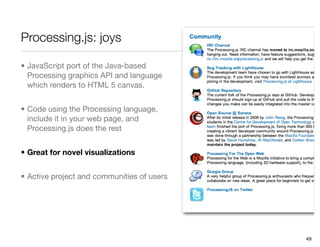 Processing.js: joys

• JavaScript port of the Java-based
  Processing graphics API and language
  which renders to HTML 5 canvas.


• Code using the Processing language,
  include it in your web page, and
  Processing.js does the rest


• Great for novel visualizations


• Active project and communities of users




                                            49
 