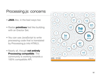 Processing.js: concerns

• JAVA-like, in the bad ways too


• Raster primitives feel like building
  with an Erector Set.


• You can use JavaScript to write
  processing code that is translated
  by Processing.js into HTML5.


• Nearly all, though not entirely
  Processing compatible. The
  community is working towards a
  100% compatible API.




                                         52
 