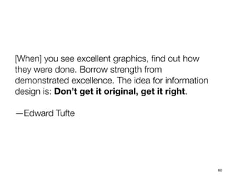 [When] you see excellent graphics, ﬁnd out how
they were done. Borrow strength from
demonstrated excellence. The idea for information
design is: Don’t get it original, get it right.

—Edward Tufte




                                                    60
 