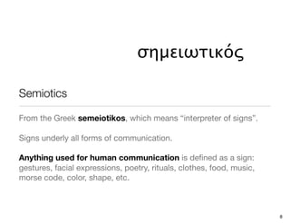 σημειωτικός

Semiotics

From the Greek semeiotikos, which means “interpreter of signs”.

Signs underly all forms of communication.

Anything used for human communication is deﬁned as a sign:
gestures, facial expressions, poetry, rituals, clothes, food, music,
morse code, color, shape, etc.



                                                                       8
 