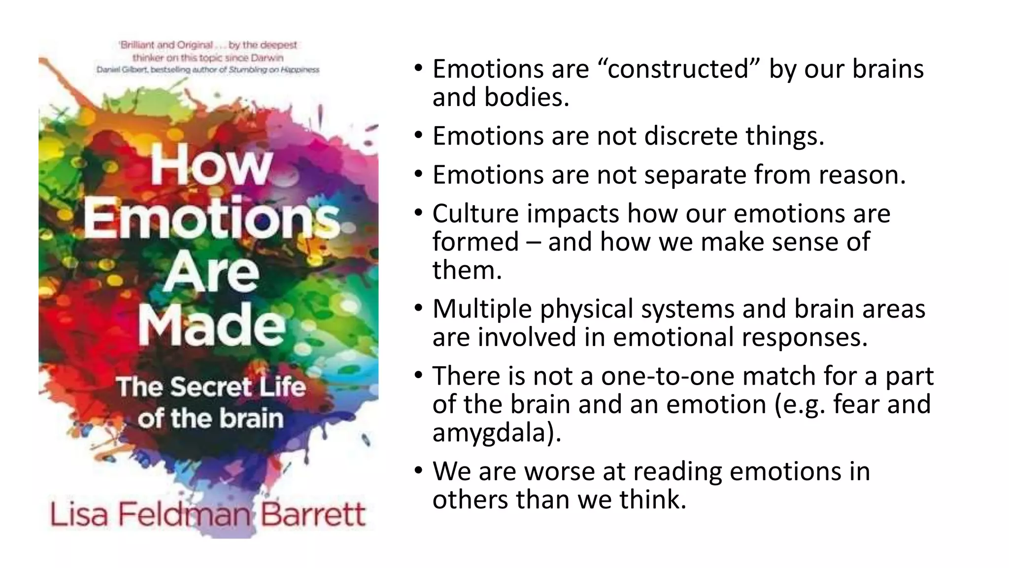 • Emotions are “constructed” by our brains
and bodies.
• Emotions are not discrete things.
• Emotions are not separate from reason.
• Culture impacts how our emotions are
formed – and how we make sense of
them.
• Multiple physical systems and brain areas
are involved in emotional responses.
• There is not a one-to-one match for a part
of the brain and an emotion (e.g. fear and
amygdala).
• We are worse at reading emotions in
others than we think.
 