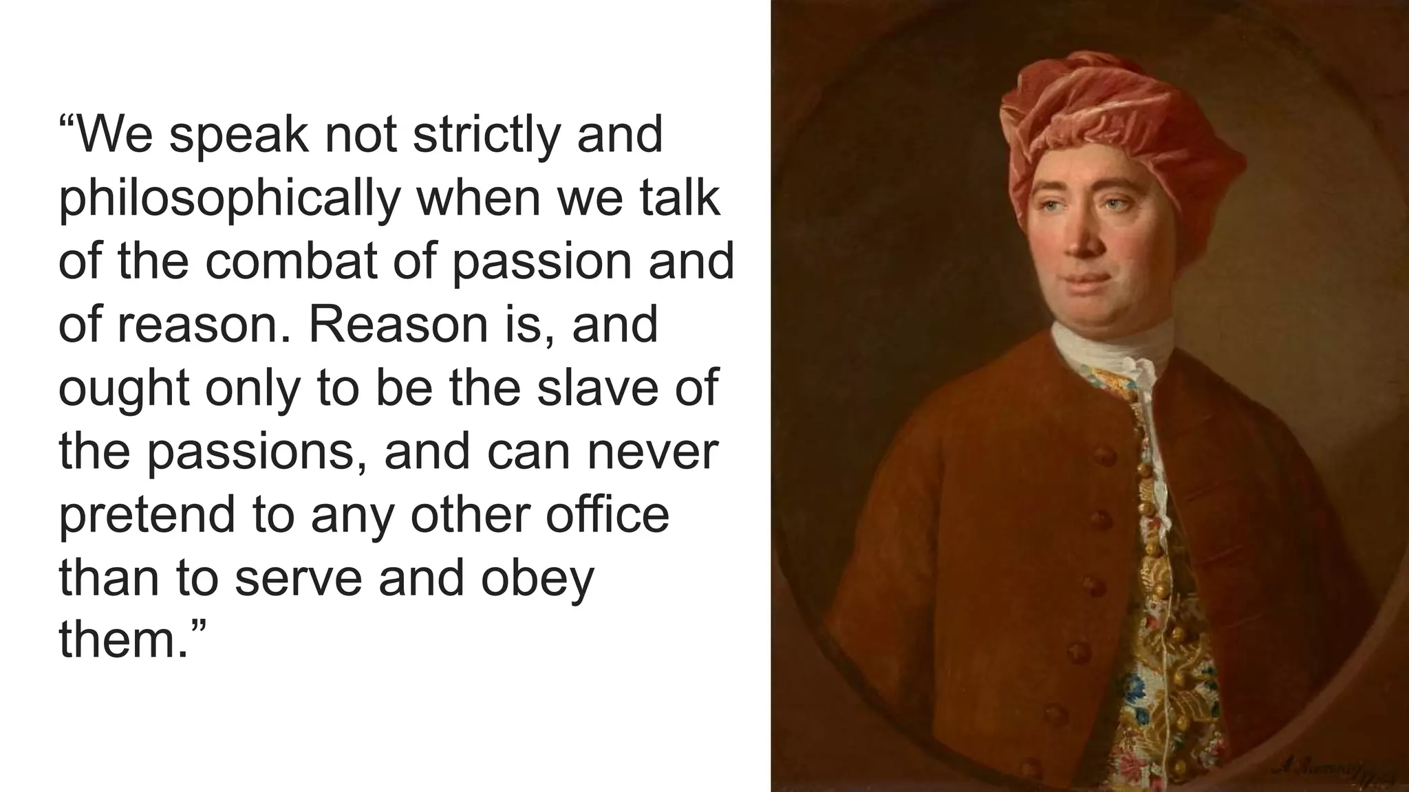 “We speak not strictly and
philosophically when we talk
of the combat of passion and
of reason. Reason is, and
ought only to be the slave of
the passions, and can never
pretend to any other office
than to serve and obey
them.”
 
