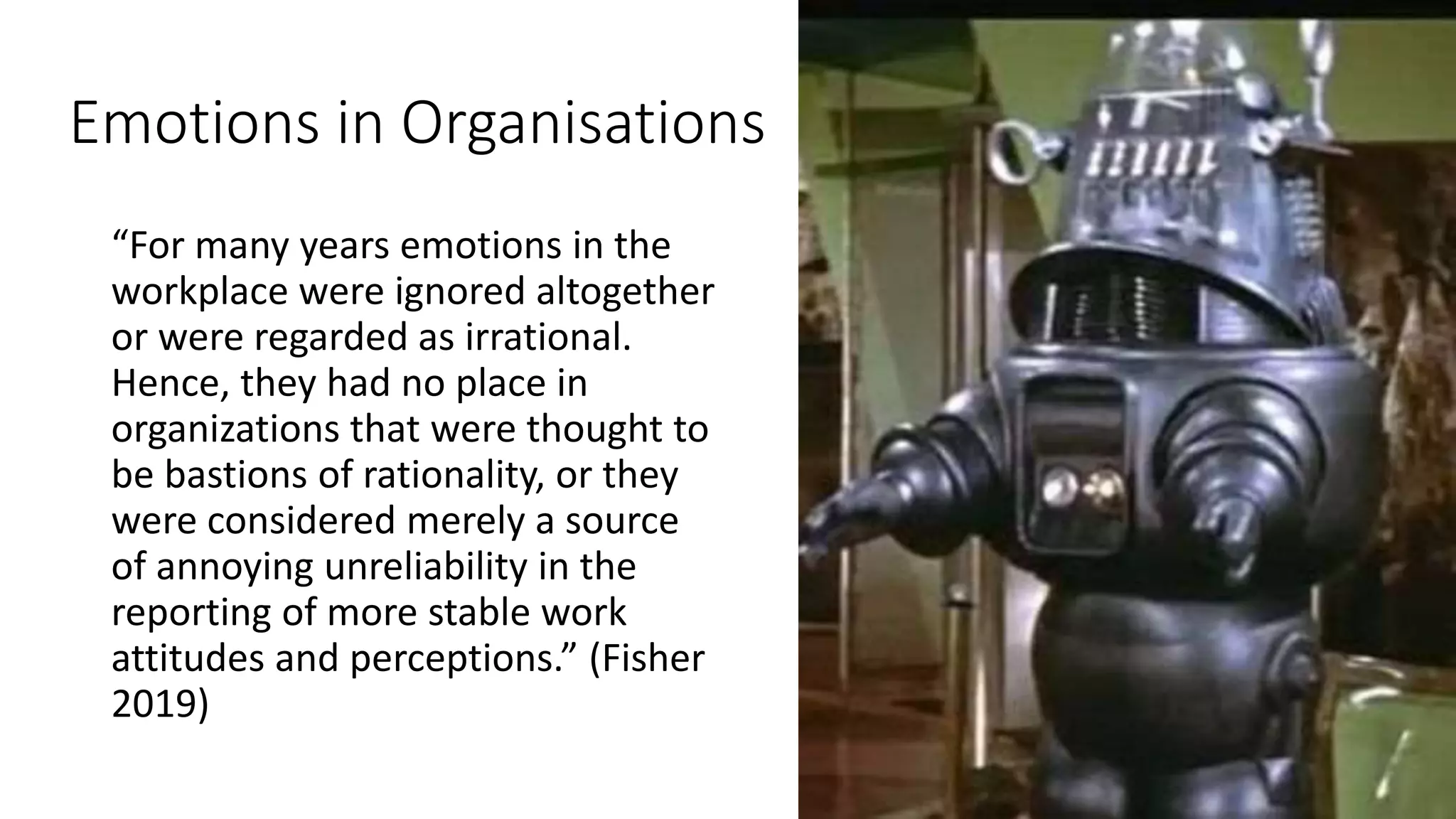 Emotions in Organisations
“For many years emotions in the
workplace were ignored altogether
or were regarded as irrational.
Hence, they had no place in
organizations that were thought to
be bastions of rationality, or they
were considered merely a source
of annoying unreliability in the
reporting of more stable work
attitudes and perceptions.” (Fisher
2019)
 