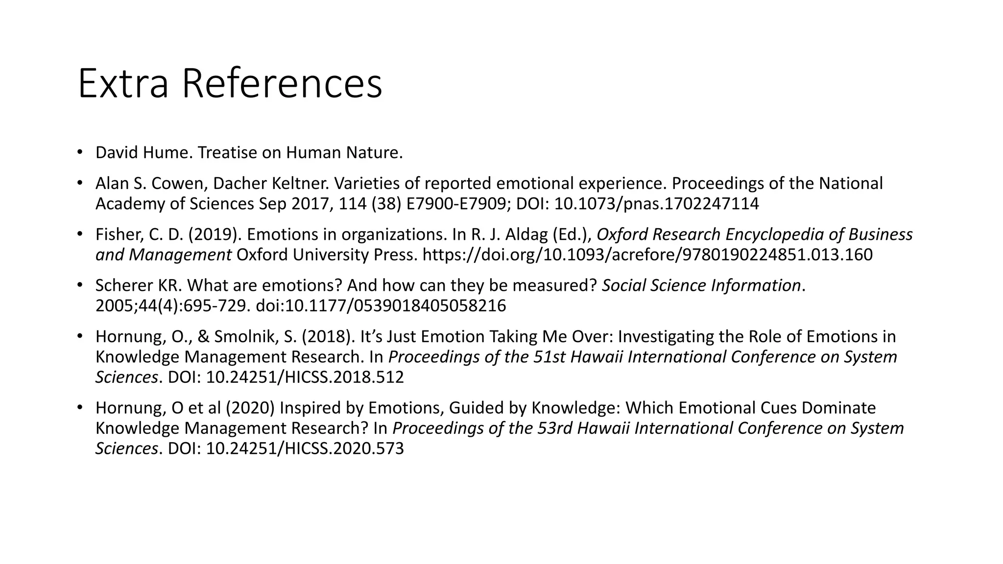 Extra References
• David Hume. Treatise on Human Nature.
• Alan S. Cowen, Dacher Keltner. Varieties of reported emotional experience. Proceedings of the National
Academy of Sciences Sep 2017, 114 (38) E7900-E7909; DOI: 10.1073/pnas.1702247114
• Fisher, C. D. (2019). Emotions in organizations. In R. J. Aldag (Ed.), Oxford Research Encyclopedia of Business
and Management Oxford University Press. https://doi.org/10.1093/acrefore/9780190224851.013.160
• Scherer KR. What are emotions? And how can they be measured? Social Science Information.
2005;44(4):695-729. doi:10.1177/0539018405058216
• Hornung, O., & Smolnik, S. (2018). It’s Just Emotion Taking Me Over: Investigating the Role of Emotions in
Knowledge Management Research. In Proceedings of the 51st Hawaii International Conference on System
Sciences. DOI: 10.24251/HICSS.2018.512
• Hornung, O et al (2020) Inspired by Emotions, Guided by Knowledge: Which Emotional Cues Dominate
Knowledge Management Research? In Proceedings of the 53rd Hawaii International Conference on System
Sciences. DOI: 10.24251/HICSS.2020.573
 