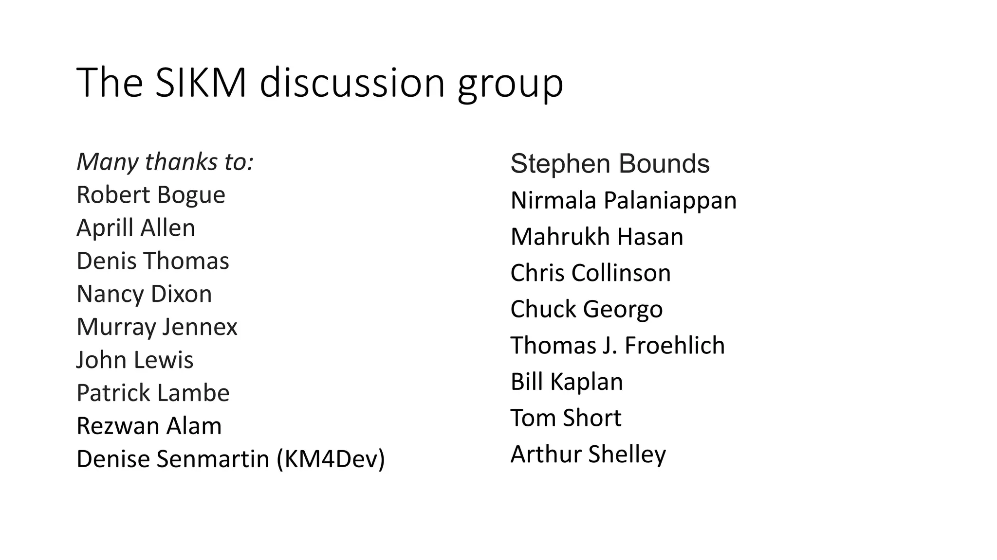 The SIKM discussion group
Many thanks to:
Robert Bogue
Aprill Allen
Denis Thomas
Nancy Dixon
Murray Jennex
John Lewis
Patrick Lambe
Rezwan Alam
Denise Senmartin (KM4Dev)
Stephen Bounds
Nirmala Palaniappan
Mahrukh Hasan
Chris Collinson
Chuck Georgo
Thomas J. Froehlich
Bill Kaplan
Tom Short
Arthur Shelley
 