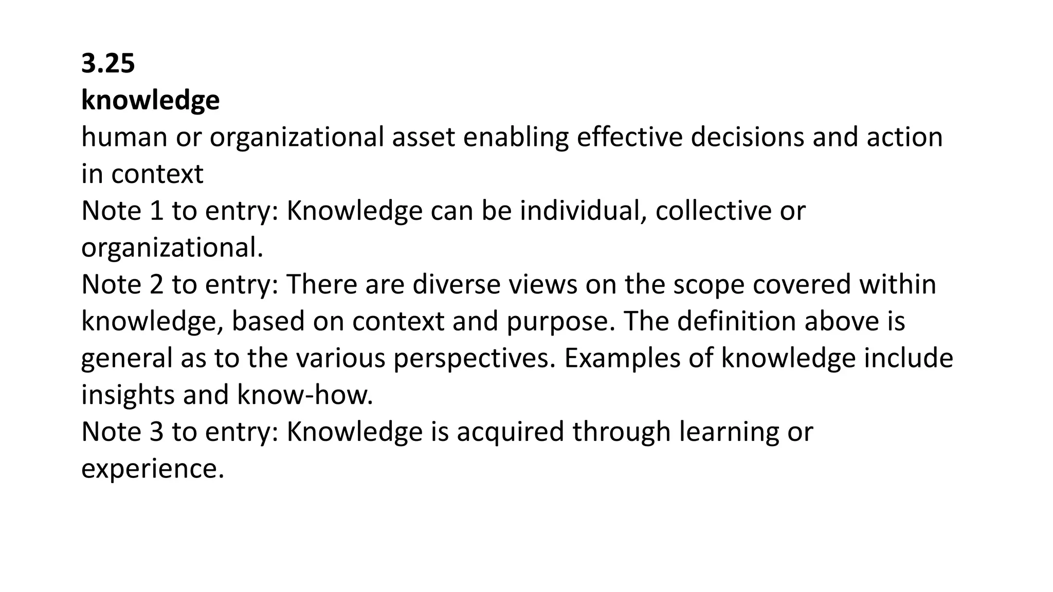 3.25
knowledge
human or organizational asset enabling effective decisions and action
in context
Note 1 to entry: Knowledge can be individual, collective or
organizational.
Note 2 to entry: There are diverse views on the scope covered within
knowledge, based on context and purpose. The definition above is
general as to the various perspectives. Examples of knowledge include
insights and know-how.
Note 3 to entry: Knowledge is acquired through learning or
experience.
 