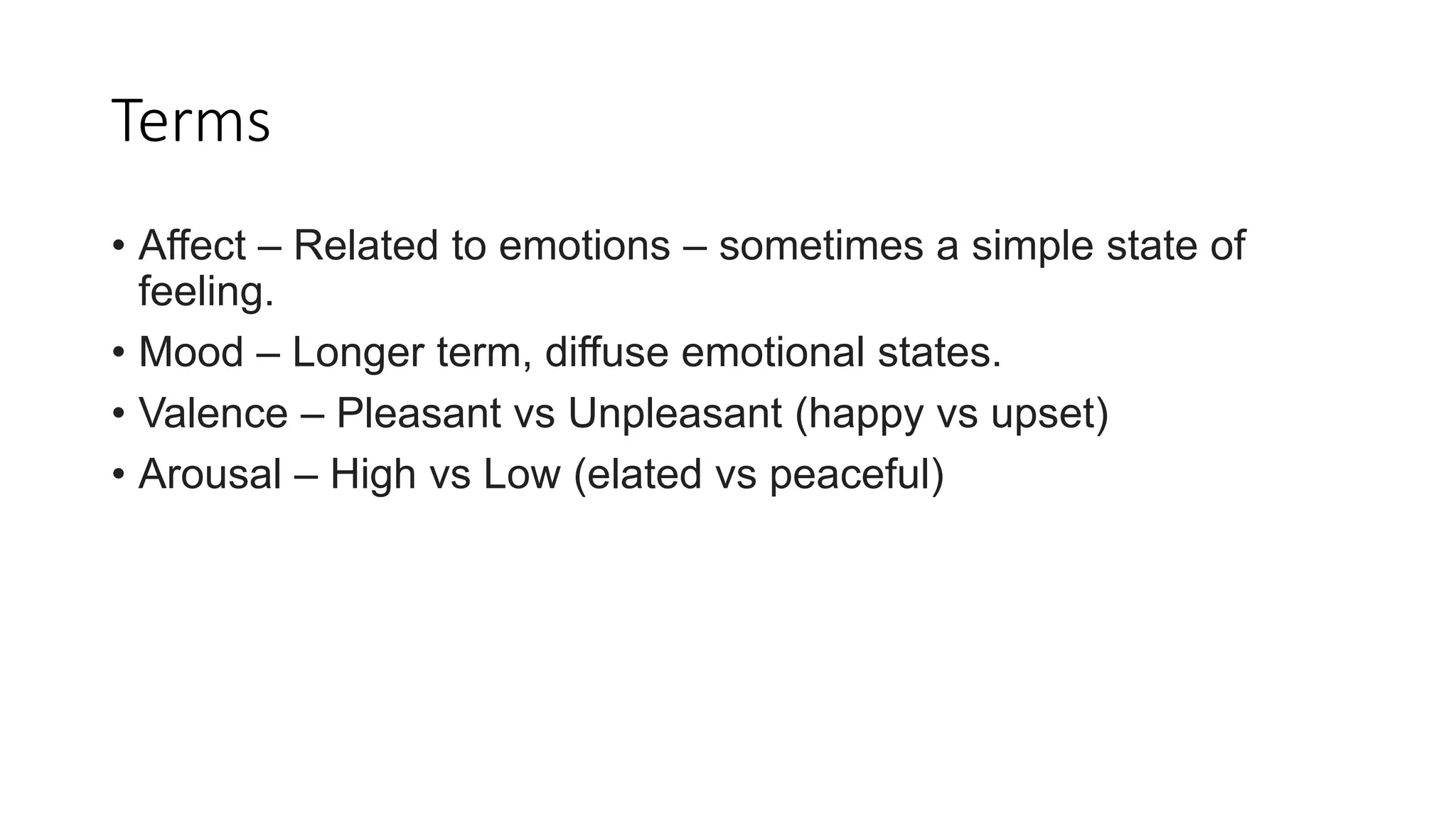 Terms
• Affect – Related to emotions – sometimes a simple state of
feeling.
• Mood – Longer term, diffuse emotional states.
• Valence – Pleasant vs Unpleasant (happy vs upset)
• Arousal – High vs Low (elated vs peaceful)
 