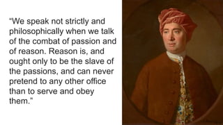 “We speak not strictly and
philosophically when we talk
of the combat of passion and
of reason. Reason is, and
ought only to be the slave of
the passions, and can never
pretend to any other office
than to serve and obey
them.”
 