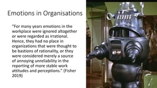 Emotions in Organisations
“For many years emotions in the
workplace were ignored altogether
or were regarded as irrational.
Hence, they had no place in
organizations that were thought to
be bastions of rationality, or they
were considered merely a source
of annoying unreliability in the
reporting of more stable work
attitudes and perceptions.” (Fisher
2019)
 