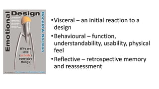 •Visceral – an initial reaction to a
design
•Behavioural – function,
understandability, usability, physical
feel
•Reflective – retrospective memory
and reassessment
 