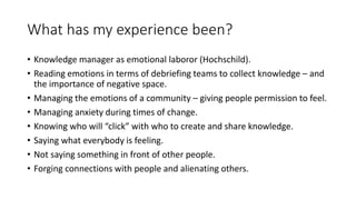 What has my experience been?
• Knowledge manager as emotional laboror (Hochschild).
• Reading emotions in terms of debriefing teams to collect knowledge – and
the importance of negative space.
• Managing the emotions of a community – giving people permission to feel.
• Managing anxiety during times of change.
• Knowing who will “click” with who to create and share knowledge.
• Saying what everybody is feeling.
• Not saying something in front of other people.
• Forging connections with people and alienating others.
 