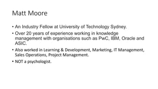 Matt Moore
• An Industry Fellow at University of Technology Sydney.
• Over 20 years of experience working in knowledge
management with organisations such as PwC, IBM, Oracle and
ASIC.
• Also worked in Learning & Development, Marketing, IT Management,
Sales Operations, Project Management.
• NOT a psychologist.
 