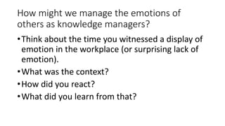 How might we manage the emotions of
others as knowledge managers?
•Think about the time you witnessed a display of
emotion in the workplace (or surprising lack of
emotion).
•What was the context?
•How did you react?
•What did you learn from that?
 