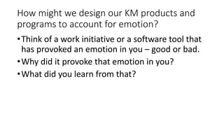 How might we design our KM products and
programs to account for emotion?
•Think of a work initiative or a software tool that
has provoked an emotion in you – good or bad.
•Why did it provoke that emotion in you?
•What did you learn from that?
 