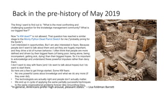 Back in the pre-history of May 2019
The thing I want to find out is: "What is the most confronting and
challenging question for the knowledge management community? What is
our biggest fear?"
Now "Is KM dead?" is not allowed. That question has reached a similar
stage to the Monty Python Dead Parrot Sketch for me ("probably pining for
the fjords").
I am interested in opportunities. But I am also interested in fears. Because
people don’t want to talk about them and yet they are hugely important,
and they drive a lot of human behavior. I often think that people are more
defined and driven by their biggest fears (of being poor, being alone, being
incompetent, getting sick, dying) than their biggest hopes. So it is important
to acknowledge and understand these powerful impulses rather than deny
them.
I don’t want to stay with fears (and I do want to talk about hopes) but I do
want to start there.
So here are a few to get things started. Some KM fears:
• No one powerful cares about knowledge and what we do any more (if
they ever did).
• The technologists are actually right and people don’t actually matter.
• We end up in cycle of applying the same partially successful techniques
to the same organizational problems forever (like Groundhog Day).
“In general, Americans prefer high arousal, pleasant states.” – Lisa Feldman Barrett
 