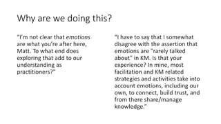 Why are we doing this?
“I’m not clear that emotions
are what you’re after here,
Matt. To what end does
exploring that add to our
understanding as
practitioners?”
“I have to say that I somewhat
disagree with the assertion that
emotions are "rarely talked
about" in KM. Is that your
experience? In mine, most
facilitation and KM related
strategies and activities take into
account emotions, including our
own, to connect, build trust, and
from there share/manage
knowledge.”
 