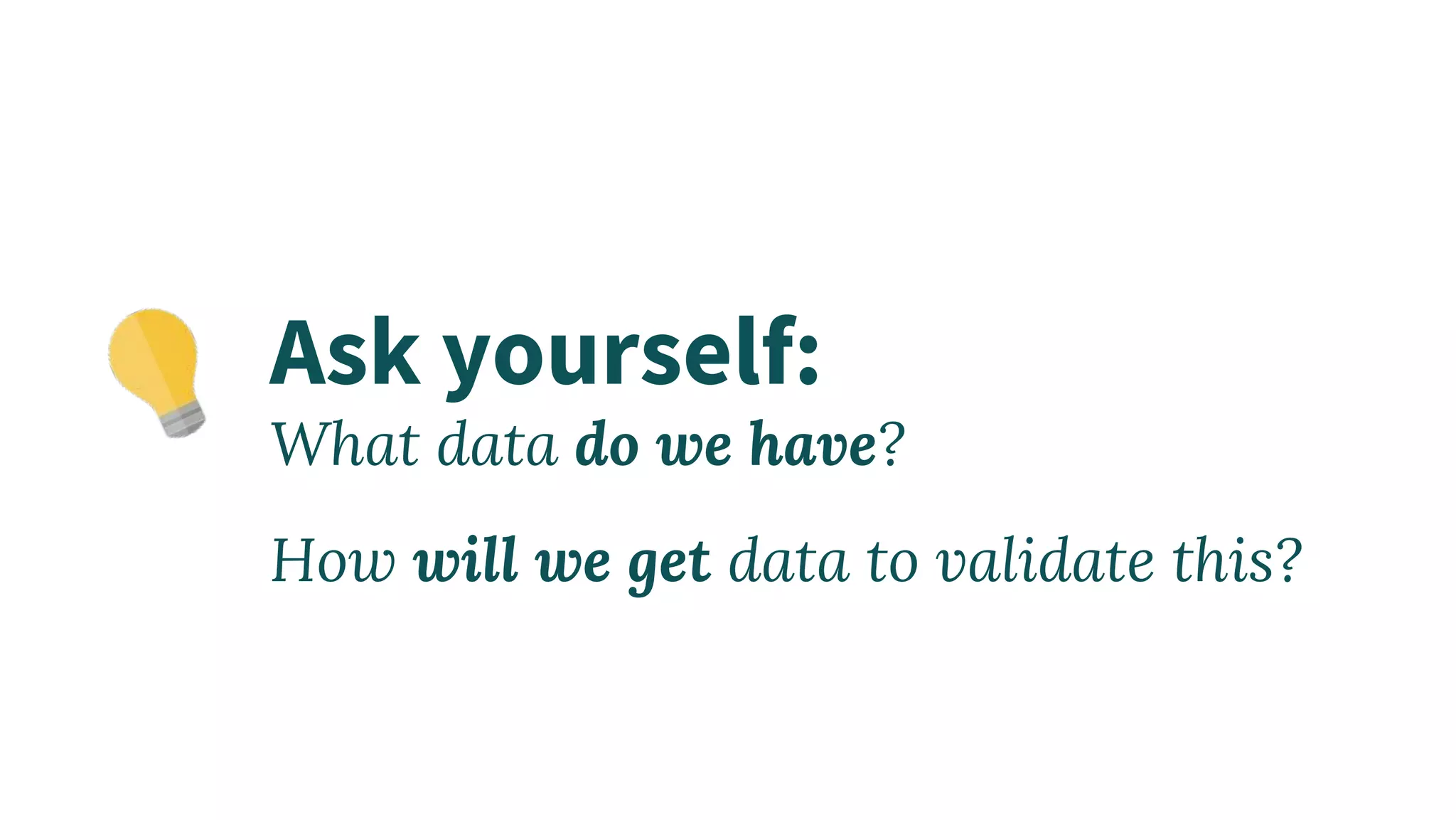 Ask yourself:
What data do we have?
How will we get data to validate this?
 
