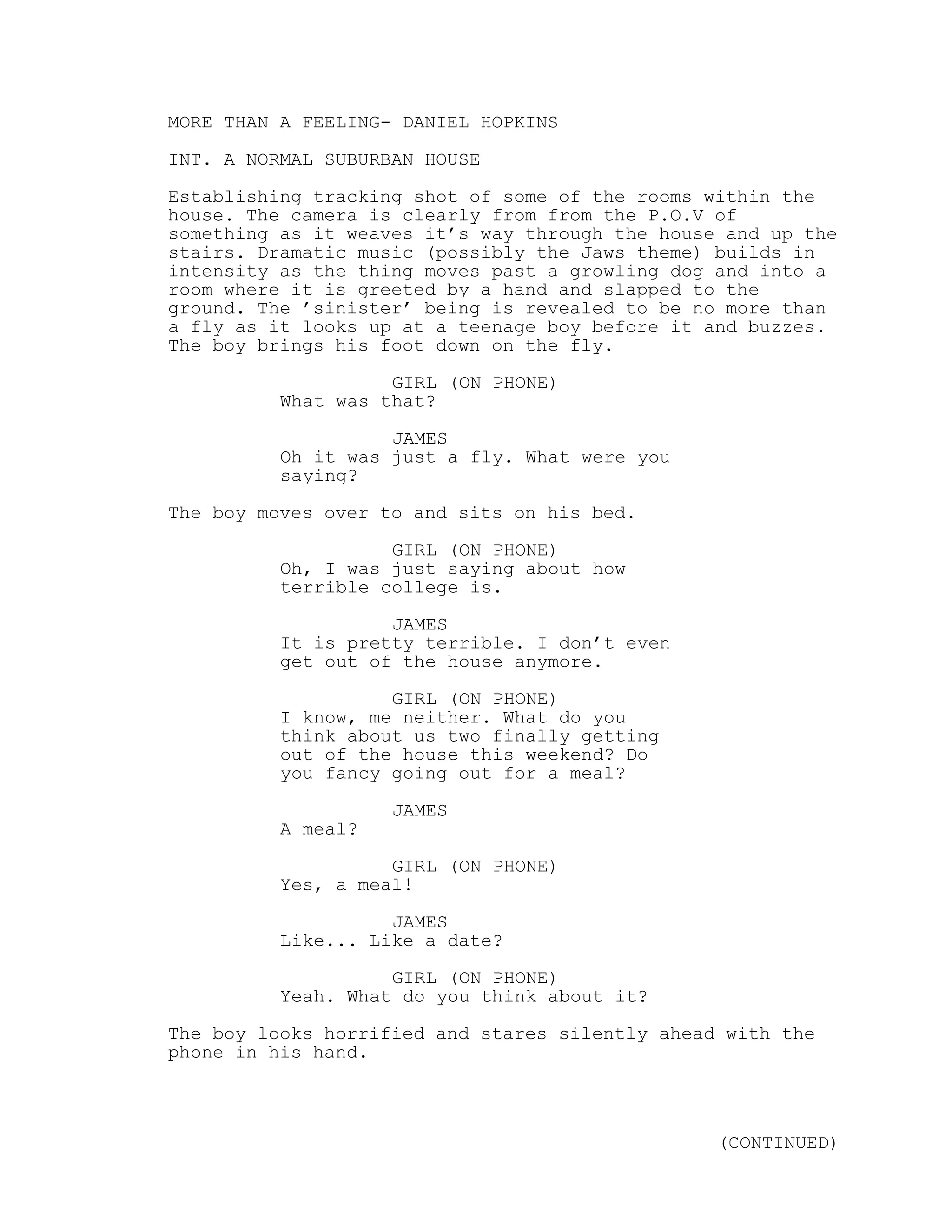 MORE THAN A FEELING- DANIEL HOPKINS
INT. A NORMAL SUBURBAN HOUSE
Establishing tracking shot of some of the rooms within the
house. The camera is clearly from from the P.O.V of
something as it weaves it’s way through the house and up the
stairs. Dramatic music (possibly the Jaws theme) builds in
intensity as the thing moves past a growling dog and into a
room where it is greeted by a hand and slapped to the
ground. The ’sinister’ being is revealed to be no more than
a fly as it looks up at a teenage boy before it and buzzes.
The boy brings his foot down on the fly.
GIRL (ON PHONE)
What was that?
JAMES
Oh it was just a fly. What were you
saying?
The boy moves over to and sits on his bed.
GIRL (ON PHONE)
Oh, I was just saying about how
terrible college is.
JAMES
It is pretty terrible. I don’t even
get out of the house anymore.
GIRL (ON PHONE)
I know, me neither. What do you
think about us two finally getting
out of the house this weekend? Do
you fancy going out for a meal?
JAMES
A meal?
GIRL (ON PHONE)
Yes, a meal!
JAMES
Like... Like a date?
GIRL (ON PHONE)
Yeah. What do you think about it?
The boy looks horrified and stares silently ahead with the
phone in his hand.
(CONTINUED)
 