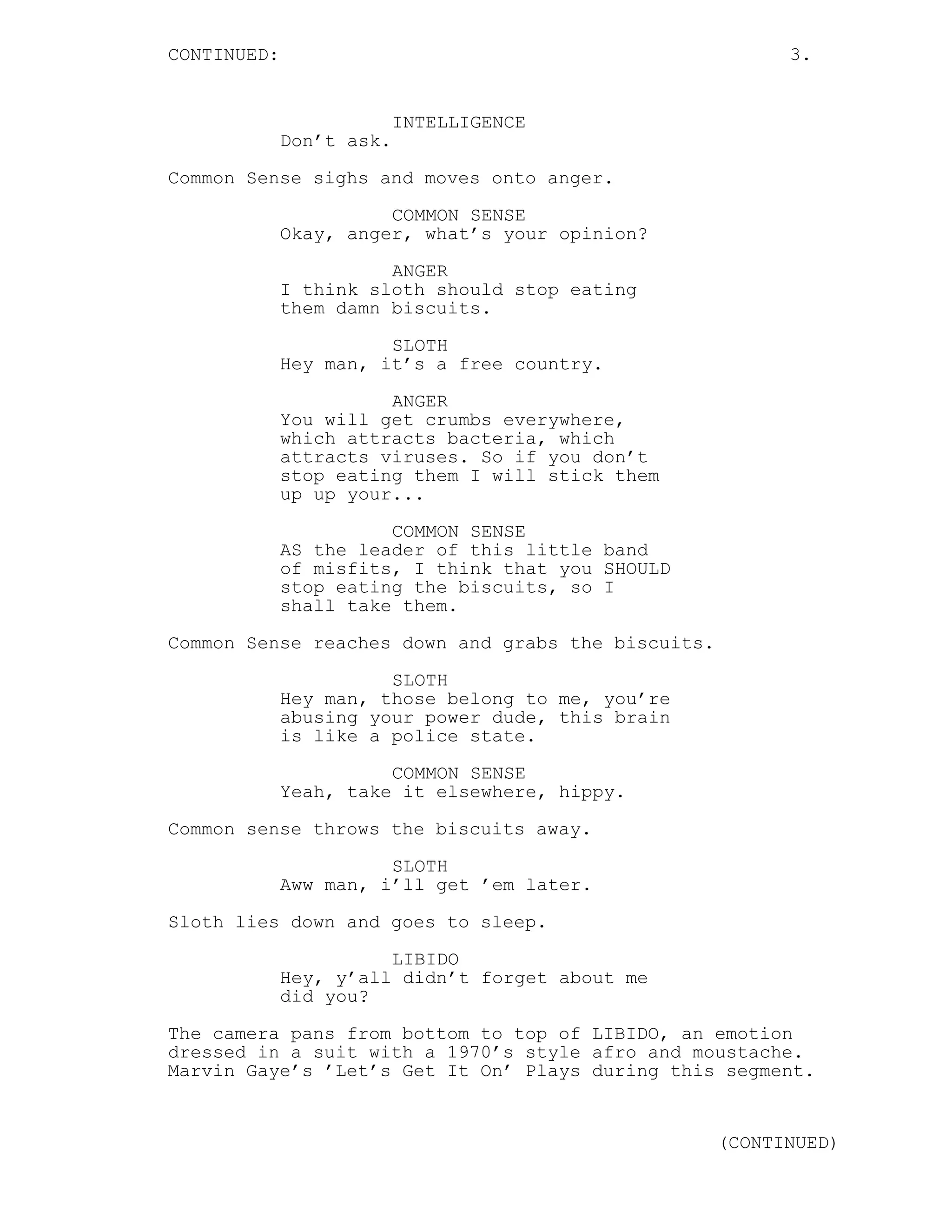 CONTINUED: 3.
INTELLIGENCE
Don’t ask.
Common Sense sighs and moves onto anger.
COMMON SENSE
Okay, anger, what’s your opinion?
ANGER
I think sloth should stop eating
them damn biscuits.
SLOTH
Hey man, it’s a free country.
ANGER
You will get crumbs everywhere,
which attracts bacteria, which
attracts viruses. So if you don’t
stop eating them I will stick them
up up your...
COMMON SENSE
AS the leader of this little band
of misfits, I think that you SHOULD
stop eating the biscuits, so I
shall take them.
Common Sense reaches down and grabs the biscuits.
SLOTH
Hey man, those belong to me, you’re
abusing your power dude, this brain
is like a police state.
COMMON SENSE
Yeah, take it elsewhere, hippy.
Common sense throws the biscuits away.
SLOTH
Aww man, i’ll get ’em later.
Sloth lies down and goes to sleep.
LIBIDO
Hey, y’all didn’t forget about me
did you?
The camera pans from bottom to top of LIBIDO, an emotion
dressed in a suit with a 1970’s style afro and moustache.
Marvin Gaye’s ’Let’s Get It On’ Plays during this segment.
(CONTINUED)
 