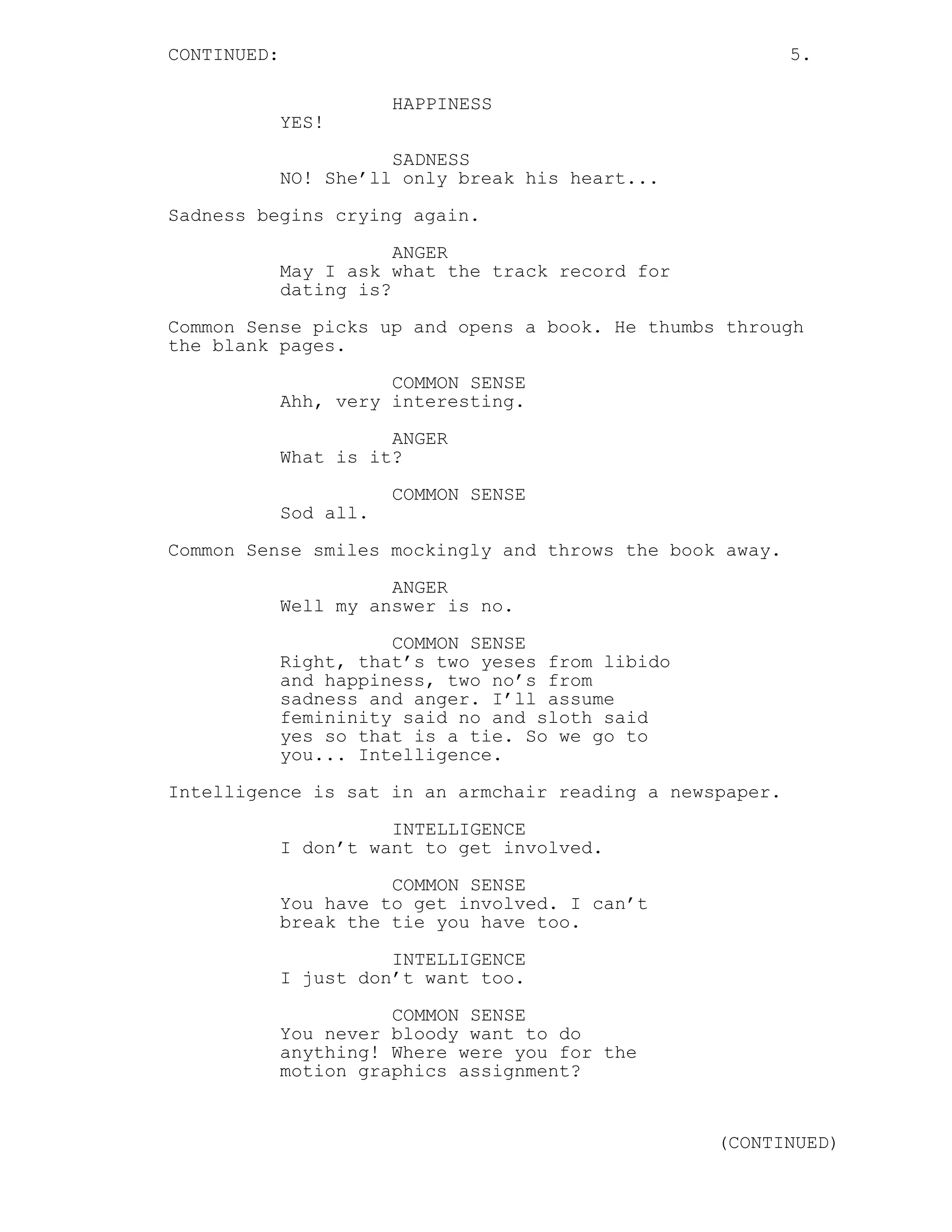CONTINUED: 5.
HAPPINESS
YES!
SADNESS
NO! She’ll only break his heart...
Sadness begins crying again.
ANGER
May I ask what the track record for
dating is?
Common Sense picks up and opens a book. He thumbs through
the blank pages.
COMMON SENSE
Ahh, very interesting.
ANGER
What is it?
COMMON SENSE
Sod all.
Common Sense smiles mockingly and throws the book away.
ANGER
Well my answer is no.
COMMON SENSE
Right, that’s two yeses from libido
and happiness, two no’s from
sadness and anger. I’ll assume
femininity said no and sloth said
yes so that is a tie. So we go to
you... Intelligence.
Intelligence is sat in an armchair reading a newspaper.
INTELLIGENCE
I don’t want to get involved.
COMMON SENSE
You have to get involved. I can’t
break the tie you have too.
INTELLIGENCE
I just don’t want too.
COMMON SENSE
You never bloody want to do
anything! Where were you for the
motion graphics assignment?
(CONTINUED)
 