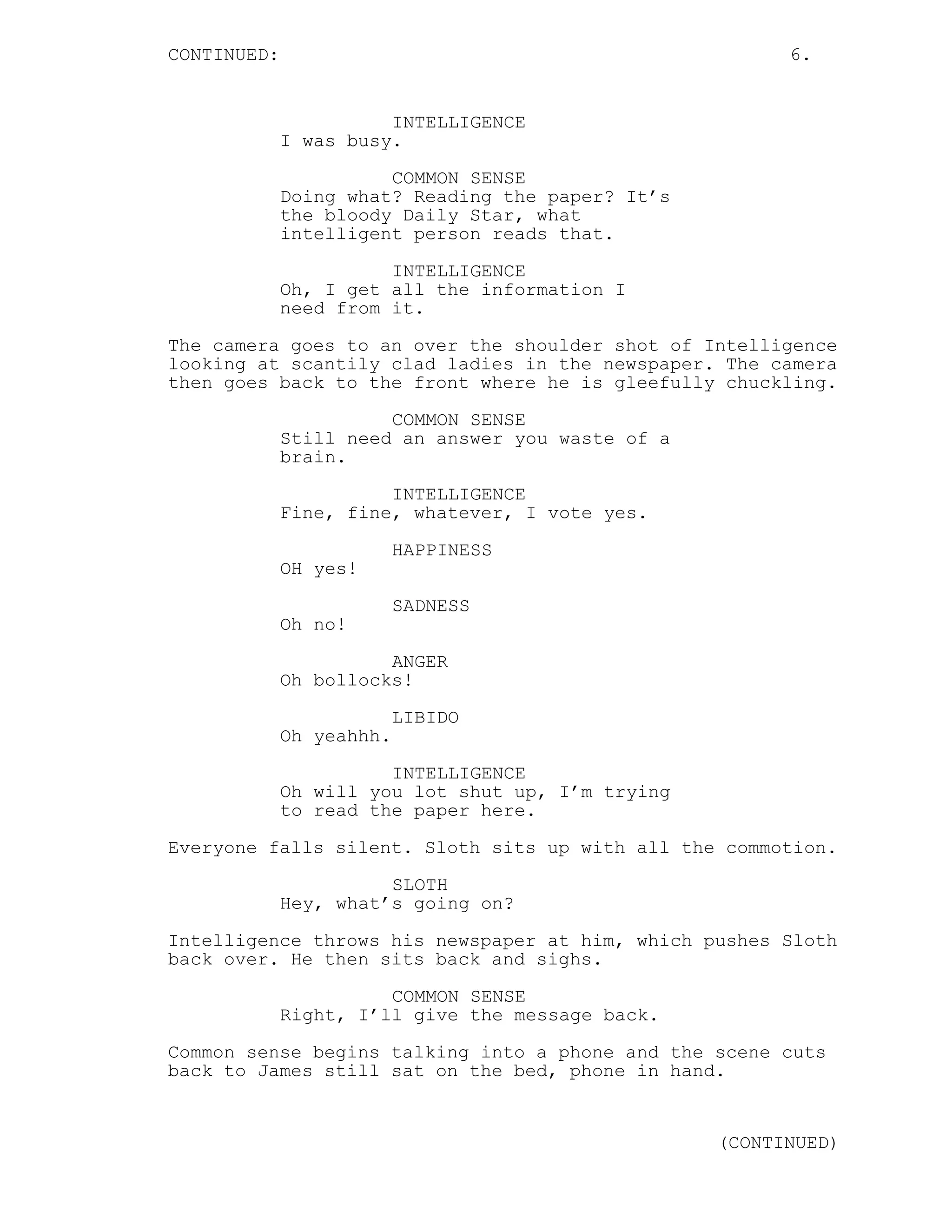 CONTINUED: 6.
INTELLIGENCE
I was busy.
COMMON SENSE
Doing what? Reading the paper? It’s
the bloody Daily Star, what
intelligent person reads that.
INTELLIGENCE
Oh, I get all the information I
need from it.
The camera goes to an over the shoulder shot of Intelligence
looking at scantily clad ladies in the newspaper. The camera
then goes back to the front where he is gleefully chuckling.
COMMON SENSE
Still need an answer you waste of a
brain.
INTELLIGENCE
Fine, fine, whatever, I vote yes.
HAPPINESS
OH yes!
SADNESS
Oh no!
ANGER
Oh bollocks!
LIBIDO
Oh yeahhh.
INTELLIGENCE
Oh will you lot shut up, I’m trying
to read the paper here.
Everyone falls silent. Sloth sits up with all the commotion.
SLOTH
Hey, what’s going on?
Intelligence throws his newspaper at him, which pushes Sloth
back over. He then sits back and sighs.
COMMON SENSE
Right, I’ll give the message back.
Common sense begins talking into a phone and the scene cuts
back to James still sat on the bed, phone in hand.
(CONTINUED)
 