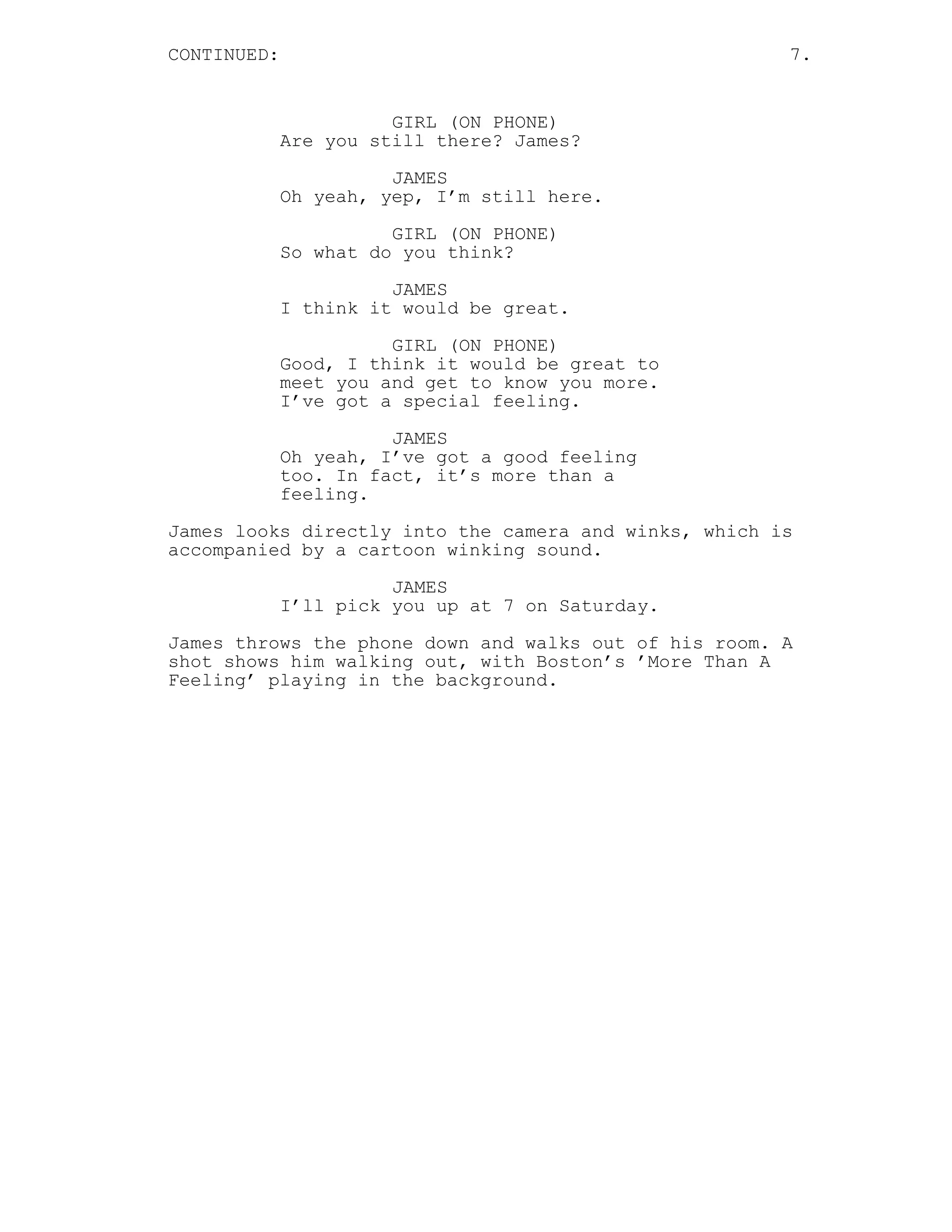 CONTINUED: 7.
GIRL (ON PHONE)
Are you still there? James?
JAMES
Oh yeah, yep, I’m still here.
GIRL (ON PHONE)
So what do you think?
JAMES
I think it would be great.
GIRL (ON PHONE)
Good, I think it would be great to
meet you and get to know you more.
I’ve got a special feeling.
JAMES
Oh yeah, I’ve got a good feeling
too. In fact, it’s more than a
feeling.
James looks directly into the camera and winks, which is
accompanied by a cartoon winking sound.
JAMES
I’ll pick you up at 7 on Saturday.
James throws the phone down and walks out of his room. A
shot shows him walking out, with Boston’s ’More Than A
Feeling’ playing in the background.
 