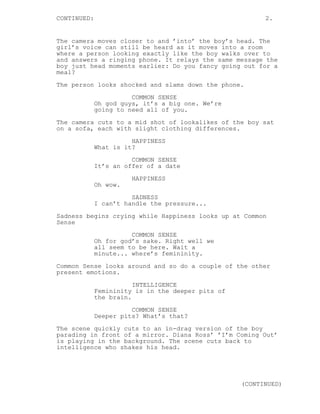 CONTINUED: 2.
The camera moves closer to and ’into’ the boy’s head. The
girl’s voice can still be heard as it moves into a room
where a person looking exactly like the boy walks over to
and answers a ringing phone. It relays the same message the
boy just head moments earlier: Do you fancy going out for a
meal?
The person looks shocked and slams down the phone.
COMMON SENSE
Oh god guys, it’s a big one. We’re
going to need all of you.
The camera cuts to a mid shot of lookalikes of the boy sat
on a sofa, each with slight clothing differences.
HAPPINESS
What is it?
COMMON SENSE
It’s an offer of a date
HAPPINESS
Oh wow.
SADNESS
I can’t handle the pressure...
Sadness begins crying while Happiness looks up at Common
Sense
COMMON SENSE
Oh for god’s sake. Right well we
all seem to be here. Wait a
minute... where’s femininity.
Common Sense looks around and so do a couple of the other
present emotions.
INTELLIGENCE
Femininity is in the deeper pits of
the brain.
COMMON SENSE
Deeper pits? What’s that?
The scene quickly cuts to an in-drag version of the boy
parading in front of a mirror. Diana Ross’ ’I’m Coming Out’
is playing in the background. The scene cuts back to
intelligence who shakes his head.
(CONTINUED)
 