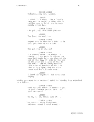 CONTINUED: 4.
COMMON SENSE
Unfortunately not, Libido.
LIBIDO
I think it’s about time a lovely
lady was in Daniel’s life, one to
cuddle, one to hold, one to make
sweet, sweet l...
COMMON SENSE
Can you just calm down please?
LIBIDO
You know you want it.
COMMON SENSE
Regardless of whether I want it or
not, you need to calm down.
LIBIDO
Who put you in charge?
COMMON SENSE
I’m common sense I’m always in
charge. If you were in charge the
poor lad would have the clap by the
end of the day, 10 kids by the end
of the year and a spot on the do
not admit list on every brothel
this side of Manchester for the
rest of his life! Now you stay
there and don’t bloody move.
LIBIDO
I can’t go anywhere. Not with this
anyway.
Libido gestures to a handcuff which is keeping him attached
to a table.
COMMON SENSE
That was put there to restrain you
in your teenage years. It’s for
your own good.
LIBIDO
Oh no, I, er, kinda like it...
COMMON SENSE
Oh christ. Right happiness,
sadness, anger I need answer.
(CONTINUED)
 