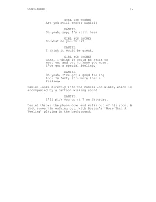 CONTINUED: 7.
GIRL (ON PHONE)
Are you still there? Daniel?
DANIEL
Oh yeah, yep, I’m still here.
GIRL (ON PHONE)
So what do you think?
DANIEL
I think it would be great.
GIRL (ON PHONE)
Good, I think it would be great to
meet you and get to know you more.
I’ve got a special feeling.
DANIEL
Oh yeah, I’ve got a good feeling
too. In fact, it’s more than a
feeling.
Daniel looks directly into the camera and winks, which is
accompanied by a cartoon winking sound.
DANIEL
I’ll pick you up at 7 on Saturday.
Daniel throws the phone down and walks out of his room. A
shot shows him walking out, with Boston’s ’More Than A
Feeling’ playing in the background.
 