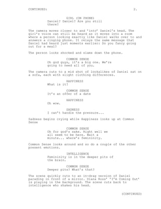 CONTINUED: 2.
GIRL (ON PHONE)
Daniel? Daniel? Are you still
there?
The camera moves closer to and ’into’ Daniel’s head. The
girl’s voice can still be heard as it moves into a room
where a person looking exactly like Daniel walks over to and
answers a ringing phone. It relays the same message that
Daniel had heard just moments earlier: Do you fancy going
out for a meal?
The person looks shocked and slams down the phone.
COMMON SENSE
Oh god guys, it’s a big one. We’re
going to need all of you.
The camera cuts to a mid shot of lookalikes of Daniel sat on
a sofa, each with slight clothing differences.
HAPPINESS
What is it?
COMMON SENSE
It’s an offer of a date
HAPPINESS
Oh wow.
SADNESS
I can’t handle the pressure...
Sadness begins crying while Happiness looks up at Common
Sense
COMMON SENSE
Oh for god’s sake. Right well we
all seem to be here. Wait a
minute... where’s femininity.
Common Sense looks around and so do a couple of the other
present emotions.
INTELLIGENCE
Femininity is in the deeper pits of
the brain.
COMMON SENSE
Deeper pits? What’s that?
The scene quickly cuts to an in-drag version of Daniel
parading in front of a mirror. Diana Ross’ ’I’m Coming Out’
is playing in the background. The scene cuts back to
intelligence who shakes his head.
(CONTINUED)
 