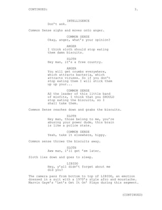 CONTINUED: 3.
INTELLIGENCE
Don’t ask.
Common Sense sighs and moves onto anger.
COMMON SENSE
Okay, anger, what’s your opinion?
ANGER
I think sloth should stop eating
them damn biscuits.
SLOTH
Hey man, it’s a free country.
ANGER
You will get crumbs everywhere,
which attracts bacteria, which
attracts viruses. So if you don’t
stop eating them I will stick them
up up your...
COMMON SENSE
AS the leader of this little band
of misfits, I think that you SHOULD
stop eating the biscuits, so I
shall take them.
Common Sense reaches down and grabs the biscuits.
SLOTH
Hey man, those belong to me, you’re
abusing your power dude, this brain
is like a police state.
COMMON SENSE
Yeah, take it elsewhere, hippy.
Common sense throws the biscuits away.
SLOTH
Aww man, i’ll get ’em later.
Sloth lies down and goes to sleep.
LIBIDO
Hey, y’all didn’t forget about me
did you?
The camera pans from bottom to top of LIBIDO, an emotion
dressed in a suit with a 1970’s style afro and moustache.
Marvin Gaye’s ’Let’s Get It On’ Plays during this segment.
(CONTINUED)
 