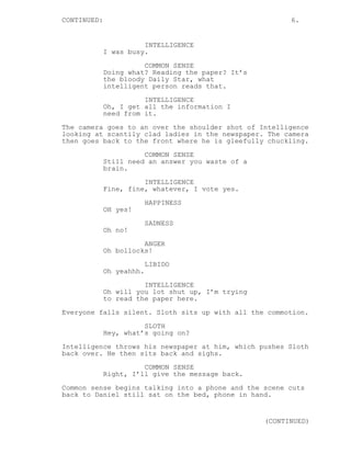 CONTINUED: 6.
INTELLIGENCE
I was busy.
COMMON SENSE
Doing what? Reading the paper? It’s
the bloody Daily Star, what
intelligent person reads that.
INTELLIGENCE
Oh, I get all the information I
need from it.
The camera goes to an over the shoulder shot of Intelligence
looking at scantily clad ladies in the newspaper. The camera
then goes back to the front where he is gleefully chuckling.
COMMON SENSE
Still need an answer you waste of a
brain.
INTELLIGENCE
Fine, fine, whatever, I vote yes.
HAPPINESS
OH yes!
SADNESS
Oh no!
ANGER
Oh bollocks!
LIBIDO
Oh yeahhh.
INTELLIGENCE
Oh will you lot shut up, I’m trying
to read the paper here.
Everyone falls silent. Sloth sits up with all the commotion.
SLOTH
Hey, what’s going on?
Intelligence throws his newspaper at him, which pushes Sloth
back over. He then sits back and sighs.
COMMON SENSE
Right, I’ll give the message back.
Common sense begins talking into a phone and the scene cuts
back to Daniel still sat on the bed, phone in hand.
(CONTINUED)
 