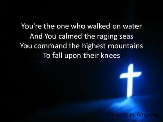 You're the one who walked on waterAnd You calmed the raging seasYou command the highest mountainsTo fall upon their kneesMore than Amazing