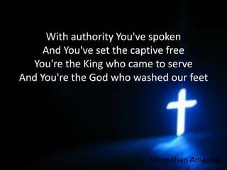 With authority You've spokenAnd You've set the captive freeYou're the King who came to serveAnd You're the God who washed our feetMore than Amazing