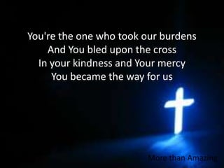 You're the one who took our burdensAnd You bled upon the crossIn your kindness and Your mercyYou became the way for usMore than Amazing