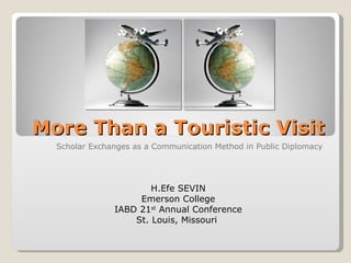 More Than a Touristic Visit
  Scholar Exchanges as a Communication Method in Public Diplomacy




                       H.Efe SEVIN
                    Emerson College
               IABD 21st Annual Conference
                   St. Louis, Missouri
 