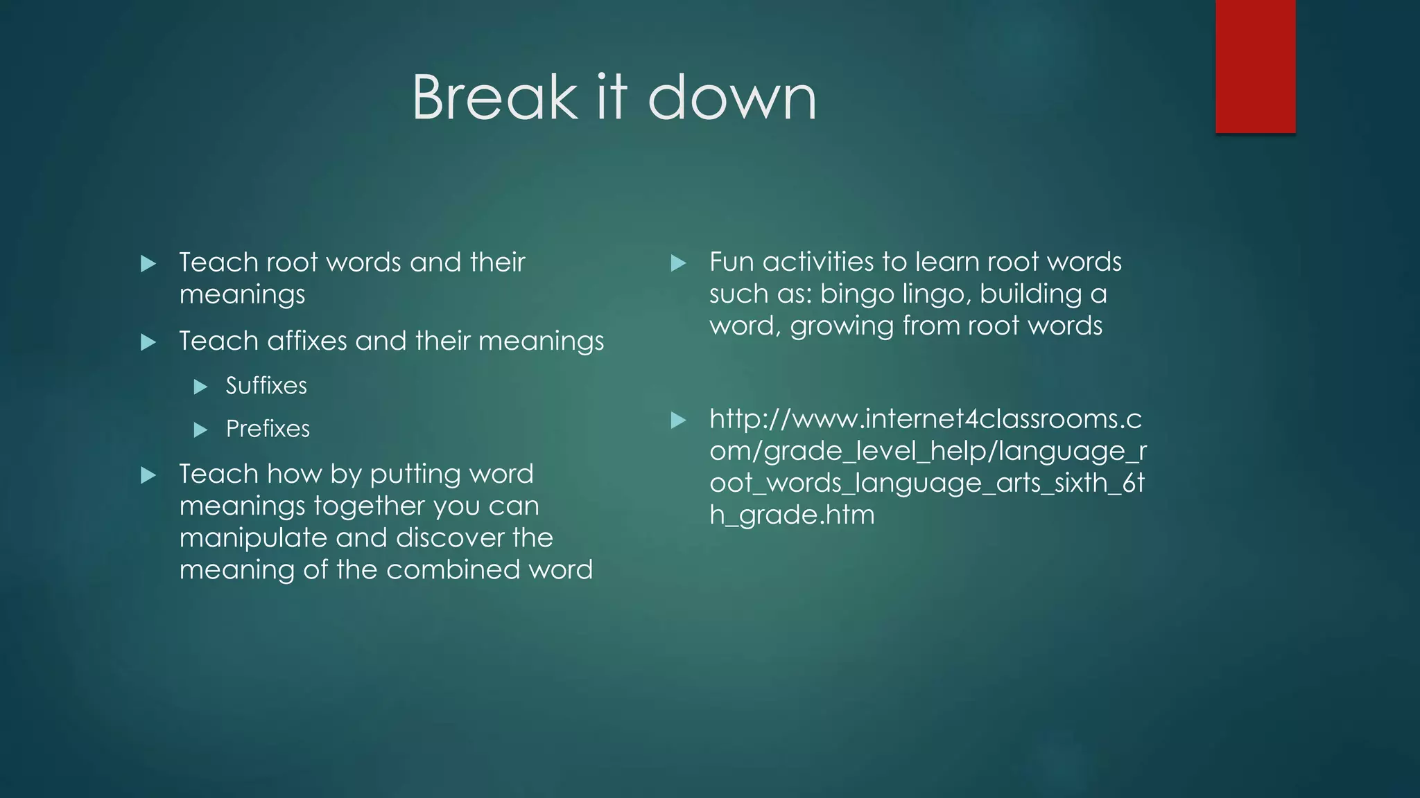 Break it down 
 Teach root words and their 
meanings 
 Teach affixes and their meanings 
 Suffixes 
 Prefixes 
 Teach how by putting word 
meanings together you can 
manipulate and discover the 
meaning of the combined word 
 Fun activities to learn root words 
such as: bingo lingo, building a 
word, growing from root words 
 http://www.internet4classrooms.c 
om/grade_level_help/language_r 
oot_words_language_arts_sixth_6t 
h_grade.htm 
 